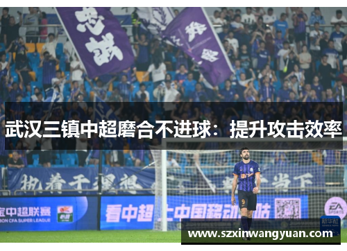 武汉三镇中超磨合不进球：提升攻击效率
